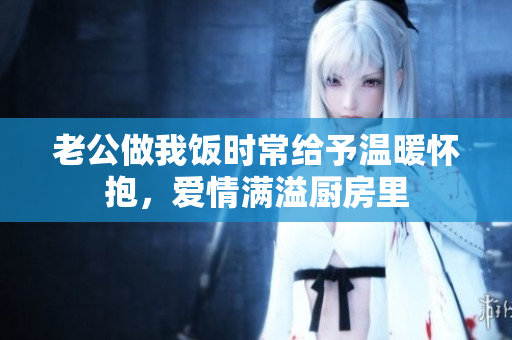 老公做我饭时常给予温暖怀抱，爱情满溢厨房里