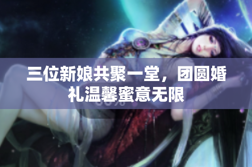 三位新娘共聚一堂，团圆婚礼温馨蜜意无限