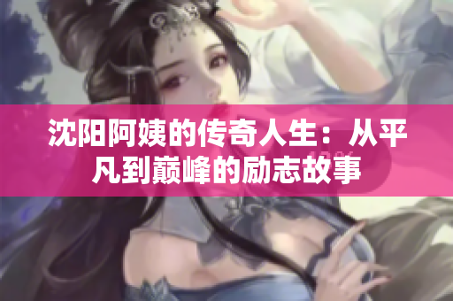 沈阳阿姨的传奇人生：从平凡到巅峰的励志故事