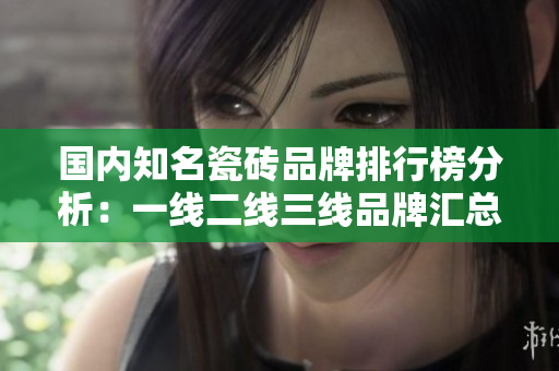 国内知名瓷砖品牌排行榜分析：一线二线三线品牌汇总介绍