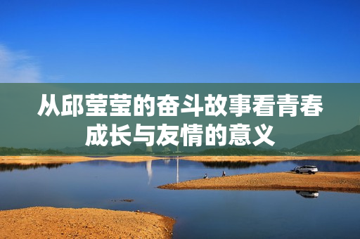 从邱莹莹的奋斗故事看青春成长与友情的意义