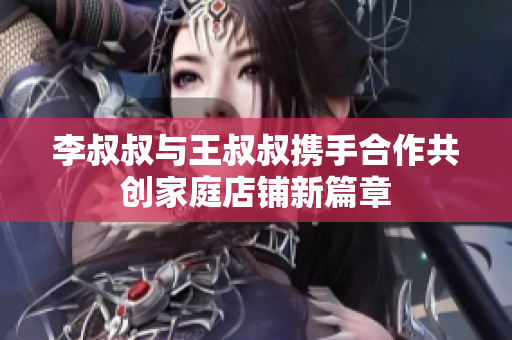 李叔叔与王叔叔携手合作共创家庭店铺新篇章