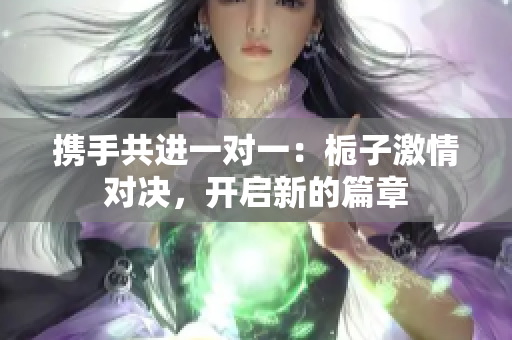 携手共进一对一：栀子激情对决，开启新的篇章