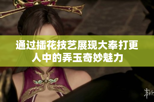 通过插花技艺展现大奉打更人中的弄玉奇妙魅力