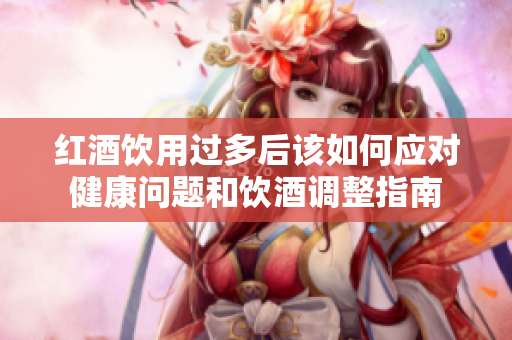 红酒饮用过多后该如何应对健康问题和饮酒调整指南