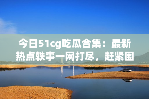 今日51cg吃瓜合集：最新热点轶事一网打尽，赶紧围观！