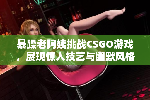 暴躁老阿姨挑战CSGO游戏，展现惊人技艺与幽默风格