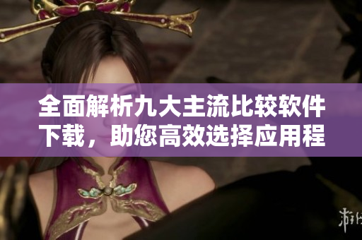 全面解析九大主流比较软件下载，助您高效选择应用程序