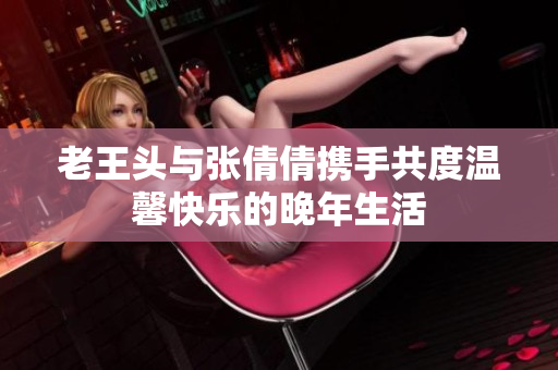 老王头与张倩倩携手共度温馨快乐的晚年生活