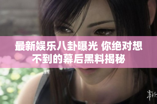 最新娱乐八卦曝光 你绝对想不到的幕后黑料揭秘