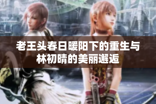 老王头春日暖阳下的重生与林初晴的美丽邂逅