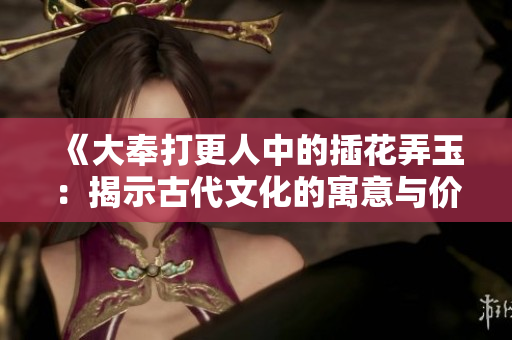 《大奉打更人中的插花弄玉：揭示古代文化的寓意与价值》
