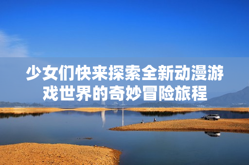 少女们快来探索全新动漫游戏世界的奇妙冒险旅程