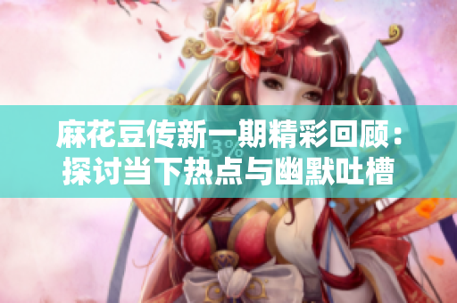 麻花豆传新一期精彩回顾：探讨当下热点与幽默吐槽