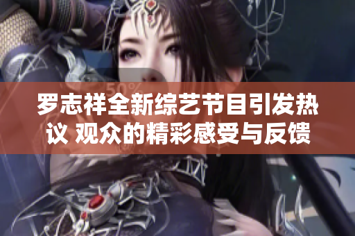 罗志祥全新综艺节目引发热议 观众的精彩感受与反馈汇总