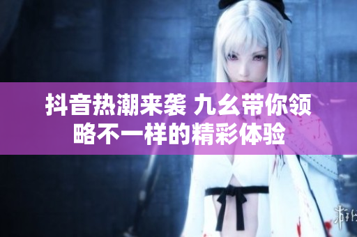 抖音热潮来袭 九幺带你领略不一样的精彩体验
