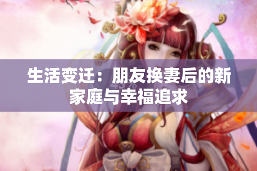 生活变迁：朋友换妻后的新家庭与幸福追求