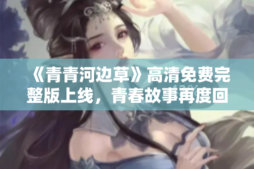 《青青河边草》高清免费完整版上线，青春故事再度回归
