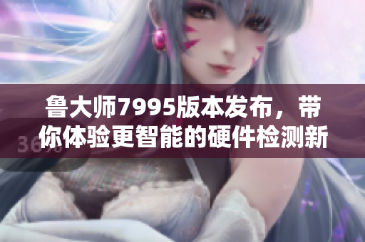 鲁大师7995版本发布，带你体验更智能的硬件检测新功能