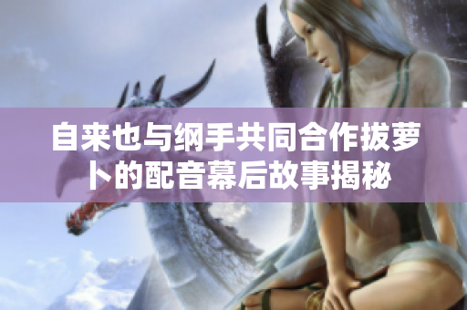 自来也与纲手共同合作拔萝卜的配音幕后故事揭秘