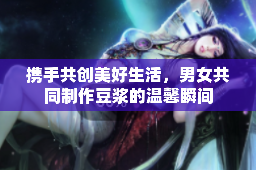 携手共创美好生活，男女共同制作豆浆的温馨瞬间