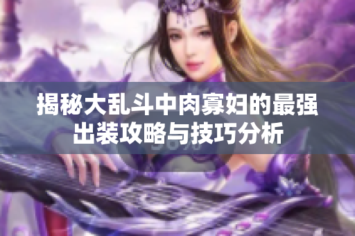 揭秘大乱斗中肉寡妇的最强出装攻略与技巧分析