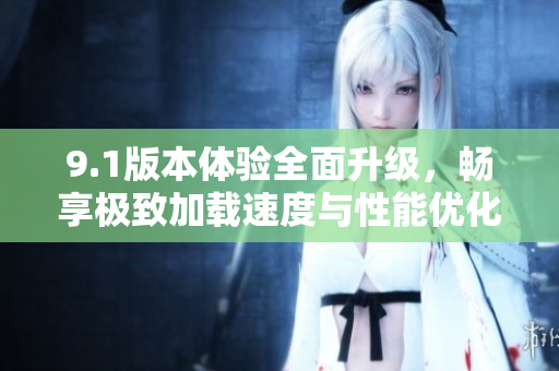 9.1版本体验全面升级，畅享极致加载速度与性能优化