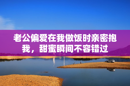 老公偏爱在我做饭时亲密抱我，甜蜜瞬间不容错过