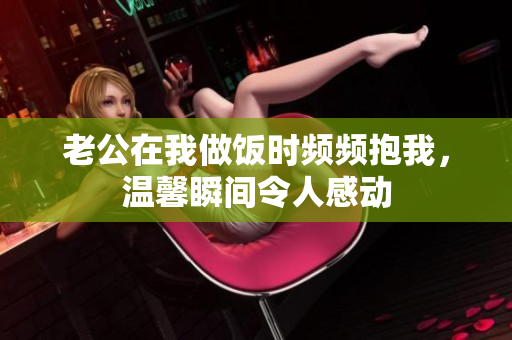 老公在我做饭时频频抱我，温馨瞬间令人感动
