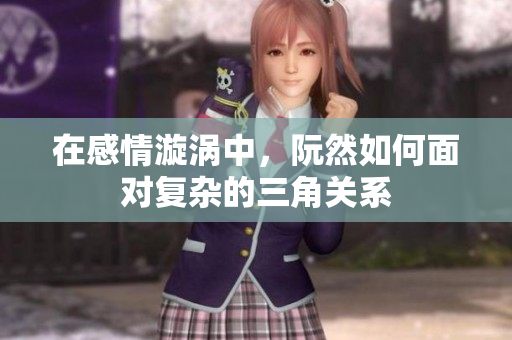 在感情漩涡中，阮然如何面对复杂的三角关系