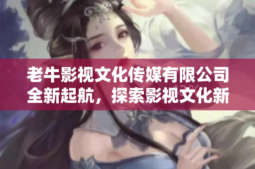 老牛影视文化传媒有限公司全新起航，探索影视文化新领域