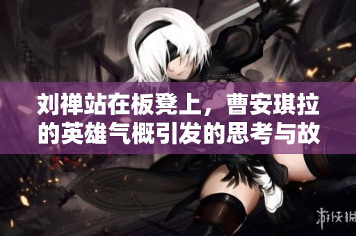 刘禅站在板凳上，曹安琪拉的英雄气概引发的思考与故事
