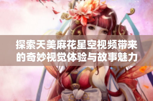 探索天美麻花星空视频带来的奇妙视觉体验与故事魅力