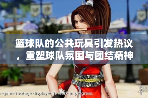 篮球队的公共玩具引发热议，重塑球队氛围与团结精神