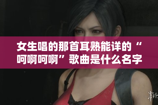 女生唱的那首耳熟能详的“呵啊呵啊”歌曲是什么名字呢