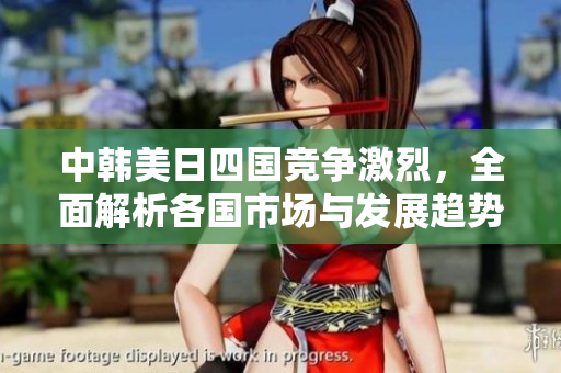 中韩美日四国竞争激烈，全面解析各国市场与发展趋势