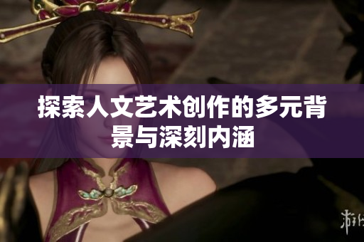 探索人文艺术创作的多元背景与深刻内涵