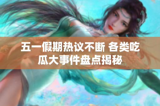五一假期热议不断 各类吃瓜大事件盘点揭秘