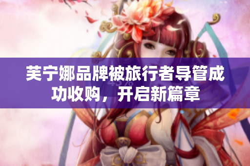 芙宁娜品牌被旅行者导管成功收购，开启新篇章
