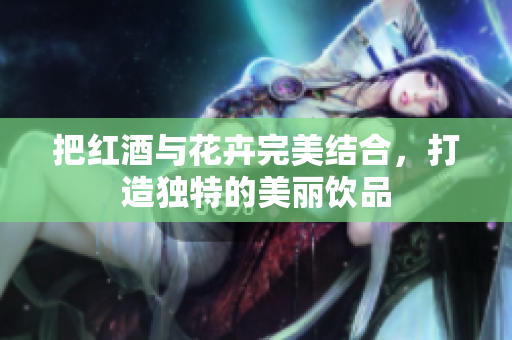 把红酒与花卉完美结合，打造独特的美丽饮品