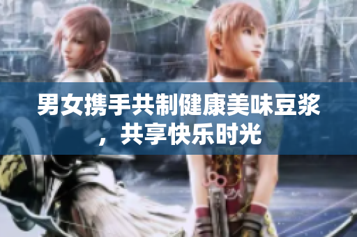 男女携手共制健康美味豆浆，共享快乐时光