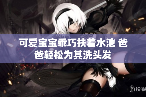 可爱宝宝乖巧扶着水池 爸爸轻松为其洗头发