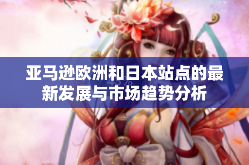 亚马逊欧洲和日本站点的最新发展与市场趋势分析