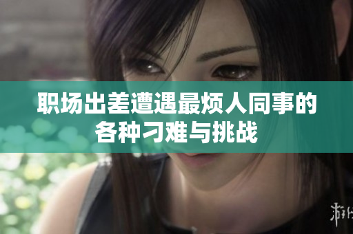 职场出差遭遇最烦人同事的各种刁难与挑战