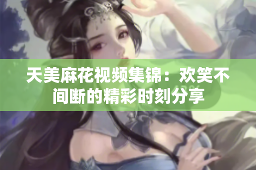天美麻花视频集锦：欢笑不间断的精彩时刻分享
