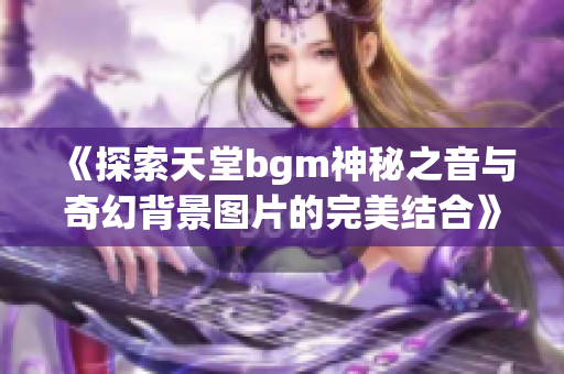 《探索天堂bgm神秘之音与奇幻背景图片的完美结合》