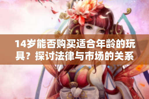 14岁能否购买适合年龄的玩具？探讨法律与市场的关系