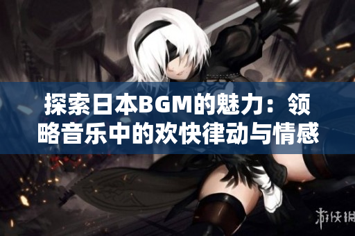 探索日本BGM的魅力：领略音乐中的欢快律动与情感表达
