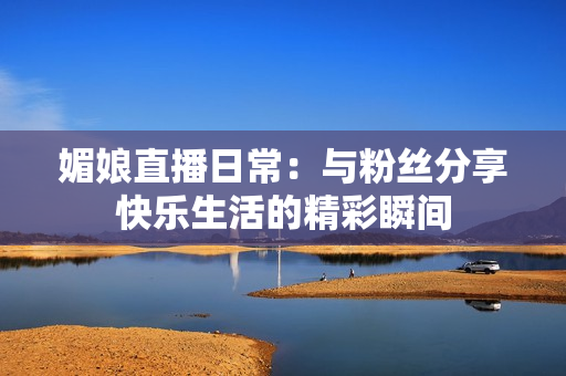 媚娘直播日常：与粉丝分享快乐生活的精彩瞬间