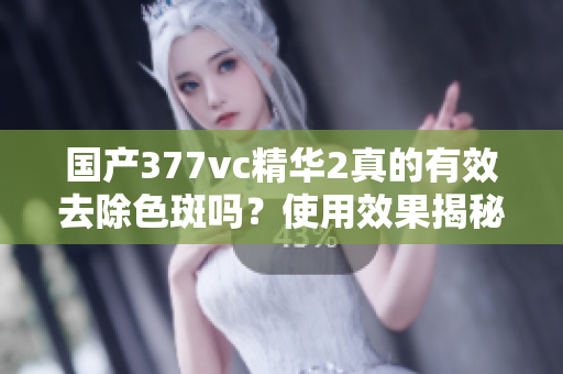 国产377vc精华2真的有效去除色斑吗？使用效果揭秘分析